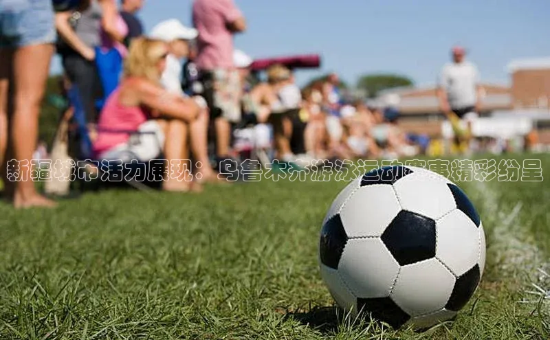 williamhill体育在线平台金山办公新疆城市活力展现：乌鲁木齐游泳运动赛事精彩纷呈