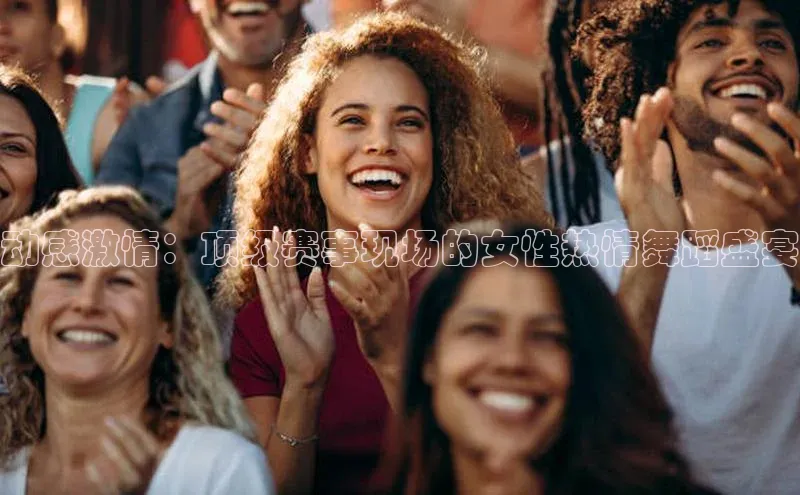 动感激情：顶级赛事现场的女性热情舞蹈盛宴