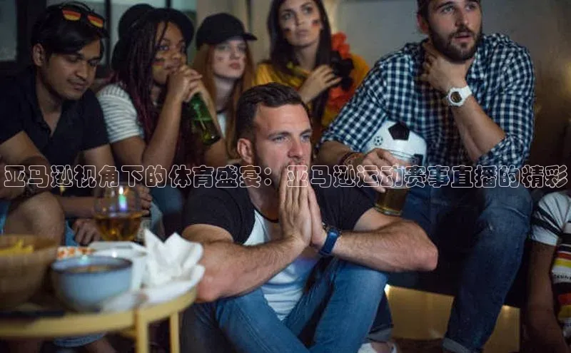 亚马逊视角下的体育盛宴：亚马逊运动赛事直播的精彩