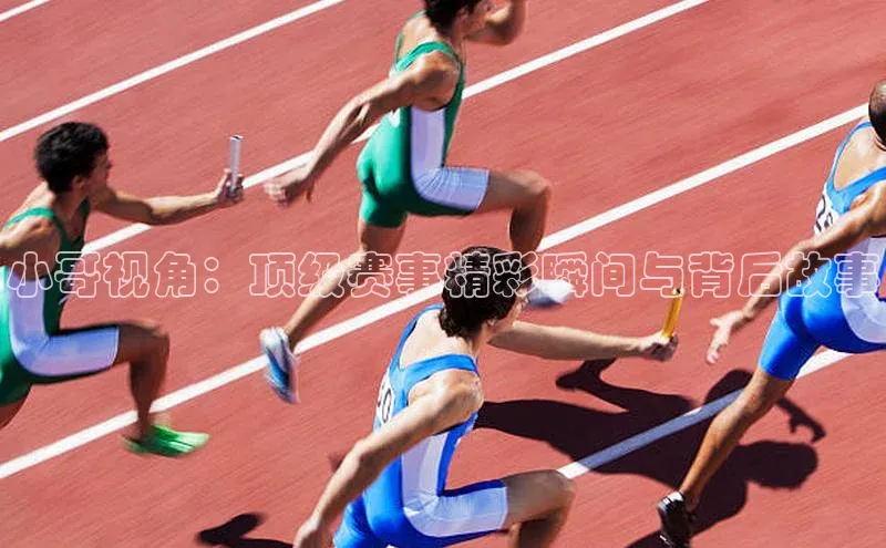 小哥视角：顶级赛事精彩瞬间与背后故事