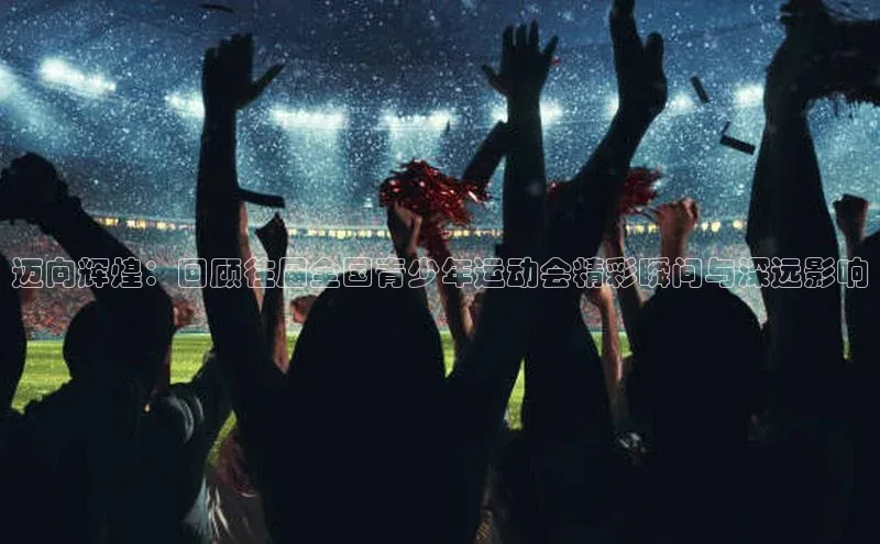 迈向辉煌：回顾往届全国青少年运动会精彩瞬间与深远影响
